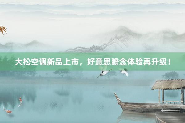 大松空调新品上市，好意思瞻念体验再升级！